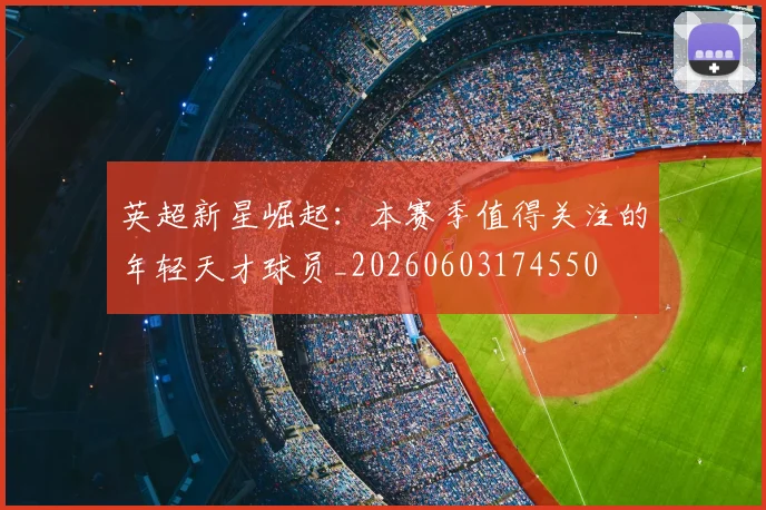 英超新星崛起：本赛季值得关注的年轻天才球员_20260603174550