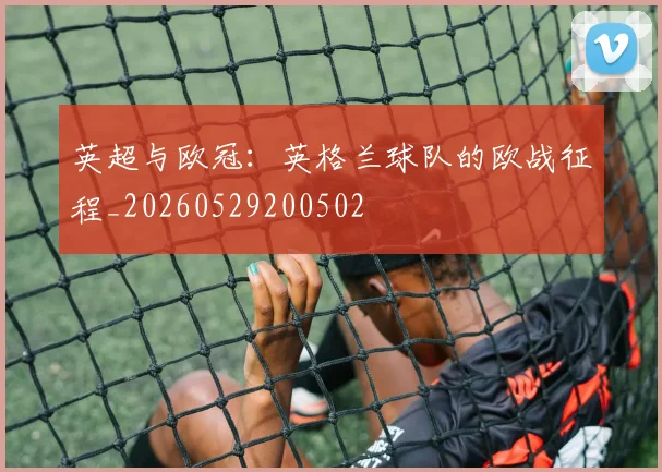 英超与欧冠:英格兰球队的欧战征程_20260529200502