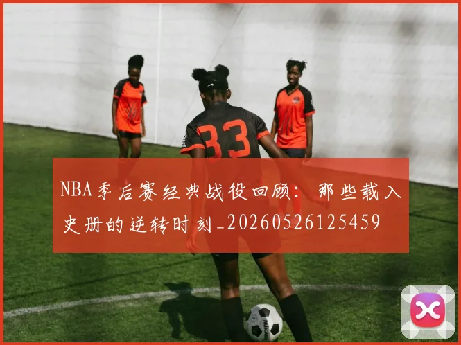 NBA季后赛经典战役回顾：那些载入史册的逆转时刻_20260526125459