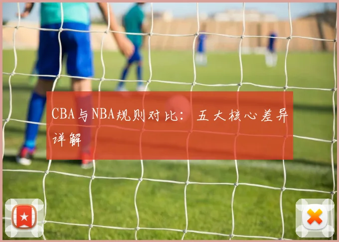 CBA与NBA规则对比:五大核心差异详解