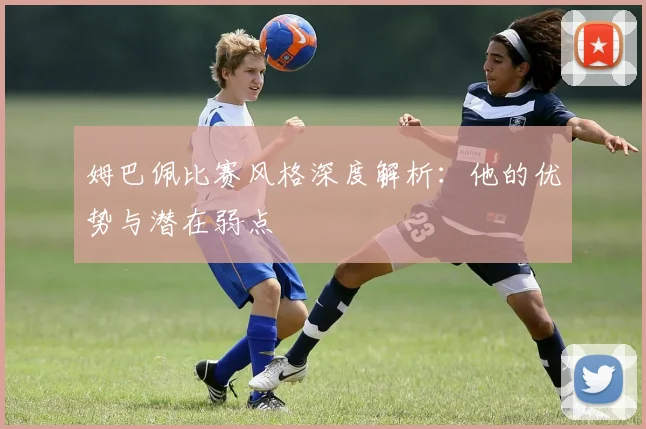 姆巴佩比赛风格深度解析:他的优势与潜在弱点