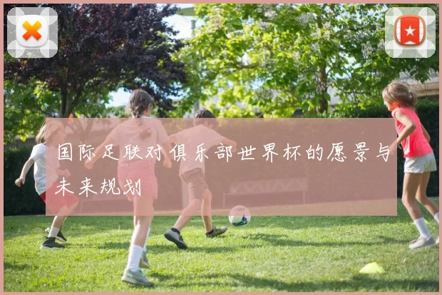 国际足联对俱乐部世界杯的愿景与未来规划