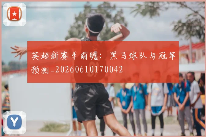 英超新赛季前瞻：黑马球队与冠军预测_20260610170042