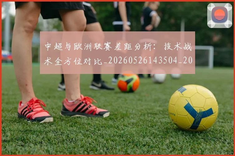 中超与欧洲联赛差距分析:技术战术全方位对比_20260526143504_20260607160658